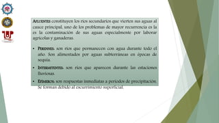 AFLUENTES constituyen los ríos secundarios que vierten sus aguas al
cauce principal, uno de los problemas de mayor recurrencia es la
es la contaminación de sus aguas especialmente por laborar
agrícolas y ganaderas.
• PERENNES: son ríos que permanecen con agua durante todo el
año. Son alimentados por aguas subterráneas en épocas de
sequía.
• INTERMITENTES: son ríos que aparecen durante las estaciones
lluviosas.
• EFÍMEROS: son respuestas inmediatas a periodos de precipitación.
Se forman debido al escurrimiento superficial.
 