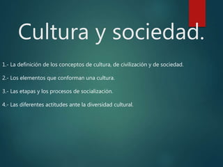 Cultura y sociedad.
1.- La definición de los conceptos de cultura, de civilización y de sociedad.
2.- Los elementos que conforman una cultura.
3.- Las etapas y los procesos de socialización.
4.- Las diferentes actitudes ante la diversidad cultural.
 