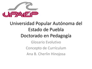 Universidad Popular Autónoma del
Estado de Puebla
Doctorado en Pedagogía
Glosario Evolutivo
Concepto de Currículum
Ana B. Cherlin Hinojosa
 