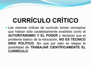 CURRÍCULO CRÍTICO
 Las visiones críticas de currículo toman conceptos
que habían sido cautelosamente evadidos como el
AUTORITARISMO Y EL PODER y declaran que el
problema básico de la educación, NO ES TÉCNICO
SINO POLÍTICO. Sin que por esto se niegue la
posibilidad de TRABAJAR CIENTÍFICAMENTE EL
CURRÍCULO.
 