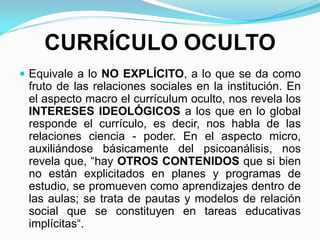 CURRÍCULO OCULTO
 Equivale a lo NO EXPLÍCITO, a lo que se da como
fruto de las relaciones sociales en la institución. En
el aspecto macro el currículum oculto, nos revela los
INTERESES IDEOLÓGICOS a los que en lo global
responde el currículo, es decir, nos habla de las
relaciones ciencia - poder. En el aspecto micro,
auxiliándose básicamente del psicoanálisis, nos
revela que, “hay OTROS CONTENIDOS que si bien
no están explicitados en planes y programas de
estudio, se promueven como aprendizajes dentro de
las aulas; se trata de pautas y modelos de relación
social que se constituyen en tareas educativas
implícitas“.
 