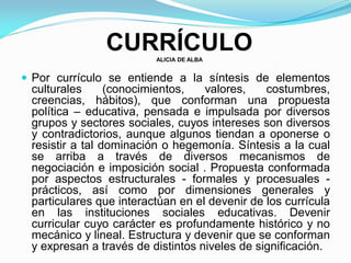 CURRÍCULOALICIA DE ALBA
 Por currículo se entiende a la síntesis de elementos
culturales (conocimientos, valores, costumbres,
creencias, hábitos), que conforman una propuesta
política – educativa, pensada e impulsada por diversos
grupos y sectores sociales, cuyos intereses son diversos
y contradictorios, aunque algunos tiendan a oponerse o
resistir a tal dominación o hegemonía. Síntesis a la cual
se arriba a través de diversos mecanismos de
negociación e imposición social . Propuesta conformada
por aspectos estructurales - formales y procesuales -
prácticos, así como por dimensiones generales y
particulares que interactúan en el devenir de los currícula
en las instituciones sociales educativas. Devenir
curricular cuyo carácter es profundamente histórico y no
mecánico y lineal. Estructura y devenir que se conforman
y expresan a través de distintos niveles de significación.
 
