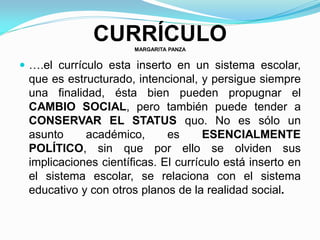 CURRÍCULOMARGARITA PANZA
 ….el currículo esta inserto en un sistema escolar,
que es estructurado, intencional, y persigue siempre
una finalidad, ésta bien pueden propugnar el
CAMBIO SOCIAL, pero también puede tender a
CONSERVAR EL STATUS quo. No es sólo un
asunto académico, es ESENCIALMENTE
POLÍTICO, sin que por ello se olviden sus
implicaciones científicas. El currículo está inserto en
el sistema escolar, se relaciona con el sistema
educativo y con otros planos de la realidad social.
 
