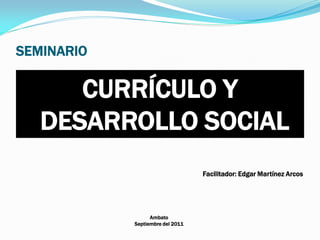 SEMINARIO
CURRÍCULO Y
DESARROLLO SOCIAL
Facilitador: Edgar Martínez Arcos
Ambato
Septiembre del 2011
 