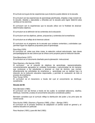 El currículo es la guía de las experiencias que el alumno puede obtener en la escuela.
El currículum son las experiencias de aprendizaje planificadas, dirigidas o bajo revisión de
la escuela, ideadas y ejecutadas u ofrecidas por la escuela para lograr determin ados
cambios en los alumnos.
El currículum son la experiencias que la escuela utiliza con la finalidad de alcanzar
determinados objetivos.
El currículum es la definición de los contenidos de la educación.
El currículum son los objetivos, planes, propues tas y contenidos de la enseñanza.
El currículum es el reflejo de la herencia cultural.
El currículum es el programa de la escuela que contiene contenidos y actividades que
permiten lograr los objetivos propuestos para el aprendizaje.
Para King (1976)
El currículum es, antes que otras cosas, la selección cultural estructurada bajo claves
psicopedagógicas de esa cultura que se ofrece como proyecto para la institución escolar.
Para Beauchamp (1977)
El currículum es un documento diseñado para la planeación instruccional.
Para Glazman y De Ibarrola (1978)
El currículum es el conjunto de objetivos de aprendizaje , operacionalizados,
convenientemente agrupados en unidades funcionales y estructuradas de tal maneras
que conduzcan a los estudiantes a alcanzar un nivel de dominio, que normen
eficientemente las actividades de enseñanza y aprendizaje que se realizan baj o la
dirección de la institución educativa responsable, y permitan la evaluación de todo el
proceso de enseñanza.
Para Young (1979):
El currículum es el mecanismo a través del cual el conocimiento se distribuye
socialmente.
Década del 80:
Para Bernstein (1980):
El currículum son las formas a través de las cuales la sociedad selecciona, clasifica,
distribuye, transmite y evalúa el conocimiento educativo considerado público
Bernstein considera que el currículo refleja la distribución del poder y los princ ipios de
control social.
Para Acuña (1980), Glazman y Figueroa (1980), y Diaz – Barriga (1981):
El currículum es el proceso dinámico de adaptación al cambio social en general y al
sistema educativo en particular.
Para Heubner (1981) y para Mc Neil (1983):
 