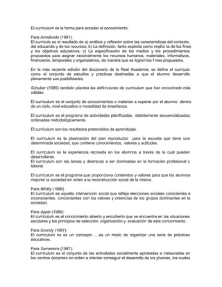 El currículum es la forma para acceder al conocimiento.
Para Arredondo (1981):
El currículo es el resultado de a) análisis y reflexión sobre las características del contexto,
del educando y de los recursos; b) La definición, tanto explicita como implíci ta de los fines
y los objetivos educativos; c) La especificación de los medios y los procedimientos
propuestos para asignar racionalmente los recursos humanos, materiales, informativos,
financieros, temporales y organizativos, de manera que se logren los f ines propuestos.
En la más reciente edición del diccionario de la Real Academia, se define el currículo
como el conjunto de estudios y prácticas destinadas a que el alumno desarrolle
plenamente sus posibilidades.
Schuber (1985) también plantea las definiciones de currículum que han encontrado más
válidas:
El currículum es el conjunto de conocimientos o materias a superar por el alumno dentro
de un ciclo, nivel educativo o modalidad de enseñanza.
El currículum es el programa de actividades planificadas, debidamente secuencializadas,
ordenadas metodológicamente.
El currículum son los resultados pretendidos de aprendizaje.
El currículum es la plasmación del plan reproductor para la escuela que tiene una
determinada sociedad, que contiene conocimientos, valores y actitudes.
El currículum es la experiencia recreada en los alumnos a través de la cual pueden
desarrollarse.
El currículum son las tareas y destrezas a ser dominadas en la formación profesional y
laboral.
El currículum es el programa que propor ciona contenidos y valores para que los alumnos
mejoren la sociedad en orden a la reconstrucción social de la misma.
Para Whitty (1986)
El currículum es aquella intervención social que refleja elecciones sociales conscientes e
inconscientes, concordantes con los valores y creencias de los grupos dominantes en la
sociedad.
Para Apple (1986):
El currículum es el conocimiento abierto y encubierto que se encuentra en las situaciones
escolares y los principios de selección, organización y evaluación de este conocimiento.
Para Grundy (1987):
El currículum no es un concepto ….es un modo de organizar una serie de prácticas
educativas.
Para Sarramora (1987):
El currículum es el conjunto de las actividades socialmente aprobadas e instauradas en
los centros docentes en orden a intentar conseguir el desarrollo de los jóvenes, los cuales
 
