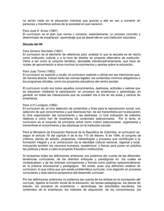 no serían nada sin la educación mientras que gracias a ella se van a convertir en
personas y miembros activos de la sociedad en que nacieron.
Para José A. Arnaz (1987)
El currículum es el plan que norma y conduce, explícitamente, un proceso concreto y
determinado de enseñanza- aprendizaje que se desarrolla en una institución educativa.
Década del 90
Para Gimeno Sacristán (1991)
El currículum es el elemento de referencia para analizar lo que la escuela es de hecho
como institución cultural, y a la hora de diseñar en proyecto alternativo de institución.
Viene a ser como el conjunto temático, abordable interdisciplinariamente, que hace de
núcleo de aproximación a otros muchos co nocimientos y aportes sobre la educación.
Para Jurjo Torres (1992):
El currículum es explicito y oculto: el currículum explicito u oficial son las intenciones que,
de manera directa, indican tanto las normas legales, los contenidos mínimos obligatorios o
los programas oficiales, como los proyectos educativos del centro escolar.
El currículum oculto son todos aquellos conocimientos, destrezas, actitudes y valores que
se adquieren mediante la participación en procesos de enseñanza y aprendizaje, en
general, en todas las interacciones que se suceden día a día en las aulas y centros de
enseñanza.
Para U.P.Lundgren (1992)
El currículum es: a) Una selección de contenidos y fines para la reproducción social, una
selección de qué conocimientos y qué destrezas han de ser transmitidos por la educación;
b) Una organización del conocimiento y las destrezas; c) Una indicación de métodos
relativos a cómo han de enseñarse los contenidos seleccionados. Por lo tanto, el
currículum es el conjunto de principios sobre cómo d eben seleccionarse, organizarse y
transmitirse el conocimiento y las destrezas en la institución escolar.
Para el Ministerio de Educación Nacional de la República de Colombia, el currículum es,
según el artículo 76 del capítulo II de la ley 115 de febrero 8 de 1994, el conjunto de
criterios, planes de estudio, programas, metodologías y procesos que contribuyen a la
formación integral y a la construcción de la identidad cultural nacional, regional y local,
incluyendo también los recursos humanos, académicos y físicos para poner en práctica
las políticas y llevar a cabo el proyecto Educativo Institucional.
Si revisamos todas las definiciones anteriores nos podemos dar cuenta de las diferentes
tendencias curriculares, de los distintos enfoques y paradigmas en los cuales se
contextualizan y de las diversas concepciones y formas como podrían operacionalizarse
en la práctica educacional y pedagógica. No existe, pues una definición estática de
currículum, lo que indica que aún existe problemática curricular, inve stigación en procesos
curriculares y está clara la perspectiva del desarrollo curricular.
Por las definiciones anteriores no podemos dar cuenta de los énfasis en la concepción del
currículo, ligados la función social de la educación, las tareas pedagógicas, los planes de
estudio, los procesos de enseñanza – aprendizaje, las actividades escolares, los
contenidos de la enseñanza, los métodos de adquisición de los conocimientos ,los
 