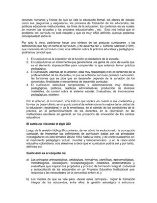 recursos humanos y físicos de que se vale la educación formal, los planes de estudio
como sus programas y asignaturas, los procesos de formación de los educandos, las
políticas educativas institucionales, los fines de la educación, los contextos en los cuales
se mueven las escuelas y los procesos educacionales , etc. Esto nos indica que el
problema del currículo no está resuelto y que es muy difícil definirlo, aunque podamos
conceptualizar sobre él.
Por todo lo visto, podríamos hacer una síntesis de las posturas curriculares y las
definiciones que hay en torno al currículum, y de acuerdo con J. Gimeno Sacristán (1991)
que considera al currículum como una reflexión sobre la práctica educativa y pedagógica,
podríamos concluir que:
1. El currículum es la expresión de la función socializadora de la escuela.
2. El currículum es un instrumento que genera toda una gama de usos, de suerte que
es el elemento imprescindible para comprender lo que solemos llamar práctica
pedagógica.
3. El currículum, además de lo anterior, está muy relacionado c on el contenido de la
profesionalidad de los docentes, lo que se entiende por buen profesor o educador,
las funciones que se pide que se desarrolle depende de la variación de los
contenidos, finalidades y mecanismos de desarrollo curricular.
4. El currículum estructura componentes y determinaciones muy diversas:
pedagógicas, políticas, prácticas administrativas, producción de diversos
materiales, de control sobre el sistema escolar. Evaluativas, de innovaciones
pedagógicas, etcétera.
Por lo anterior, el currículum, con todo lo que implica en cuanto a sus contenidos y
formas de desarrollarlo, es un punto central de referencia en la mejora de la calidad de
la educación (estándares) y de la enseñanza, en el cambio de las condiciones de la
práctica, en el perfeccionamiento de los docentes, en la renovación de las
instituciones escolares en general, en los proyectos de innovación de los centros
educativos.
El currículo iniciando el siglo XXI
Luego de la revisión bibliográfica anterior, de ver cómo ha evolucionado la concepción
curricular, de interpretar las definiciones de currículum dadas por los principales
investigadores en esta temática desde 1954 hasta la fecha, y de contextualizarnos en
el movimiento pedagógico actual mundial y latinoamericano y en la renov ación
educativa colombiana, nos atrevimos a decir que el currículum podría ser y por tanto,
definirse así:
Currículum es el conjunto de:
a) Los principios antropológicos, axiológicos, formativos, científicos, epistemológicos,
metodológicos, sociológicos, psicopedagógicos, didácticos, administrativos y
evaluativos que inspiran los propósitos y proceso de formación integral (individual
y sociocultural) de los educandos en un Proyecto Educativo Institucional que
responda a las necesidades de la comunidad entorn al, y
b) Los medios de que se vale para -desde estos principios- lograr la formación
integral de los educandos, entre ellos: la gestión estratégica y estructura
 