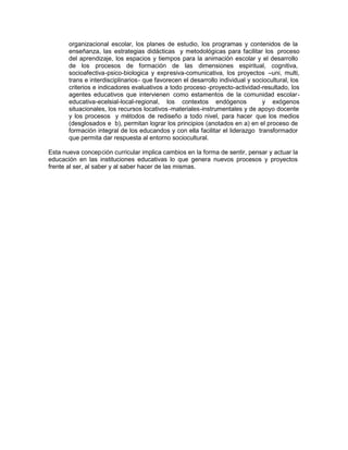 organizacional escolar, los planes de estudio, los programas y contenidos de la
enseñanza, las estrategias didácticas y metodológicas para facilitar los proceso
del aprendizaje, los espacios y tiempos para la animación escolar y el desarrollo
de los procesos de formación de las dimensiones espiritual, cognitiva,
socioafectiva-psico-biologica y expresiva-comunicativa, los proyectos –uni, multi,
trans e interdisciplinarios- que favorecen el desarrollo individual y sociocultural, los
criterios e indicadores evaluativos a todo proceso -proyecto-actividad-resultado, los
agentes educativos que intervienen como estamentos de la comunidad escolar-
educativa-ecelsial-local-regional, los contextos endógenos y exógenos
situacionales, los recursos locativos-materiales-instrumentales y de apoyo docente
y los procesos y métodos de rediseño a todo nivel, para hacer que los medios
(desglosados e b), permitan lograr los principios (anotados en a) en el proceso de
formación integral de los educandos y con ella facilitar el liderazgo transformador
que permita dar respuesta al entorno sociocultural.
Esta nueva concepción curricular implica cambios en la forma de sentir, pensar y actuar la
educación en las instituciones educativas lo que genera nuevos procesos y proyectos
frente al ser, al saber y al saber hacer de las mismas.
 