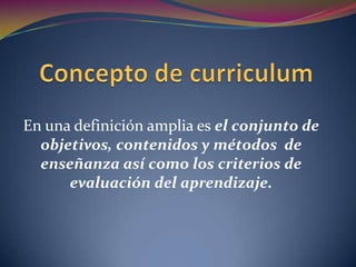 Concepto de curriculum En una definición amplia es el conjunto de objetivos, contenidos y métodos  de enseñanza así como los criterios de evaluación del aprendizaje.  