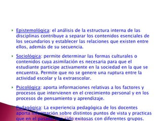 Epistemológica : el análisis de la estructura interna de las disciplinas contribuye a separar los contenidos esenciales de los secundarios y establecer las relaciones que existen entre ellos, además de su secuencia. Sociológica : permite determinar las formas culturales o contenidos cuya asimilación es necesaria para que el estudiante participe activamente en la sociedad en la que se encuentra. Permite que no se genere una ruptura entre la actividad escolar y la extraescolar. Psicológica : aporta informaciones relativas a los factores y procesos que intervienen en el crecimiento personal y en los procesos de pensamiento y aprendizaje.  Pedagógica : La experiencia pedagógica de los docentes aporta información sobre distintos puntos de vista y practicas que en el pasado han sido exitosas con diferentes grupos.  