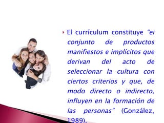 El currículum constituye  “el conjunto de productos manifiestos e implícitos que derivan del acto de seleccionar la cultura con ciertos criterios y que, de modo directo o indirecto, influyen en la formación de las personas”  (González, 1989). 