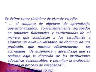 Se define como sinónimo de plan de estudio:  “ …  el conjunto de objetivos de aprendizaje, operacionalizados, convenientemente agrupados en unidades funcionales y estructuradas de tal manera que conduzcan a los estudiantes a alcanzar un nivel universitario de dominio de una profesión, que normen eficientemente  las actividades  de enseñanza y aprendizaje que se realizan bajo la dirección de las instituciones educativas responsables, y permitan la evaluación de todo el proceso de enseñanza”. (Glazman y De Ibarrola 1978) 