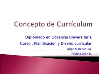 Diplomado en Docencia Universitaria Curso : Planificación y Diseño curricular Jorge Marchant M. Fabiola León B. 