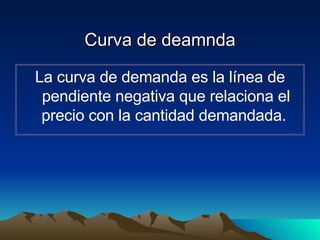 Curva de deamnda La curva de demanda   es la línea de pendiente negativa que relaciona el precio con la cantidad demandada.  