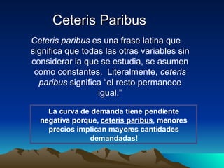 Ceteris Paribus Ceteris paribus  es una frase latina que significa que todas las otras variables sin considerar la que se estudia, se asumen como constantes.  Literalmente,  ceteris paribus  significa “el resto permanece igual.” La curva de demanda tiene pendiente negativa porque,  ceteris paribus , menores precios implican mayores cantidades demandadas! 
