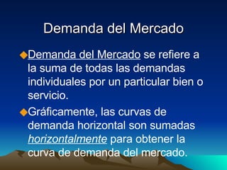 Demanda del Mercado Demanda del Mercado  se refiere a la suma de todas las demandas individuales por un particular bien o servicio. Gráficamente, las curvas de demanda horizontal son sumadas  horizontalmente  para obtener la curva de demanda del mercado. 