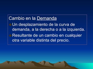 Cambio en la  Demanda Un desplazamiento de la curva de demanda, a la derecha o a la izquierda. Resultante de un cambio en cualquier otra variable distinta del precio. 