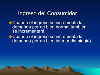 Ingreso del Consumidor Cuando el ingreso se incrementa la demanda por un bien normal también se incrementará. Cuando el ingreso se incrementa la demanda por un bien inferior disminuirá. 