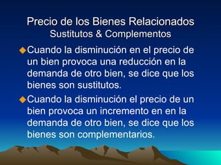 Precio de los Bienes Relacionados Sustitutos & Complementos Cuando la disminución en el precio de un bien provoca una reducción en la demanda de otro bien, se dice que los bienes son sustitutos . Cuando la disminución el precio de un bien provoca un incremento en en la demanda de otro bien, se dice que los bienes son complementarios . 