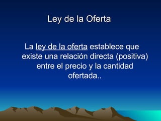 Ley de la Oferta La  ley de la oferta  establece que existe una relación directa (positiva) entre el precio y la cantidad ofertada.. 