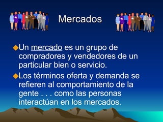 Mercados Un  mercado  es un grupo de compradores y vendedores de un particular bien o servicio.  Los términos oferta y demanda se refieren al comportamiento de la gente . . . como las personas interactúan en los mercados.  