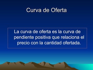 Curva de Oferta La curva de oferta es la curva de pendiente positiva que relaciona el precio con la cantidad ofertada. 