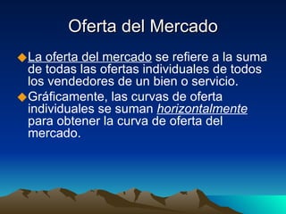 Oferta del Mercado La oferta del mercado  se refiere a la suma de todas las ofertas individuales de todos los vendedores de un bien o servicio. Gráficamente, las curvas de oferta individuales se suman  horizontalmente  para obtener la curva de oferta del mercado. 