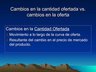 Cambios en la cantidad ofertada vs. cambios en la oferta Cambios en la  Cantidad Ofertada Movimiento a lo largo de la curva de oferta. Resultante del cambio en el precio de mercado del producto. 