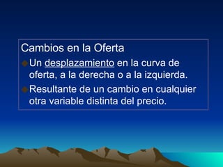 Cambios en la Oferta Un  desplazamiento  en la curva de oferta, a la derecha o a la izquierda.  Resultante de un cambio en cualquier otra variable distinta del precio. 