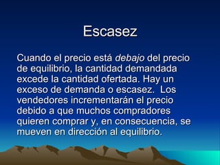 Escasez Cuando el precio está  debajo  del precio de equilibrio, la cantidad demandada excede la cantidad ofertada. Hay un exceso de demanda o escasez.  Los vendedores incrementarán el precio debido a que muchos compradores quieren comprar y, en consecuencia, se mueven en dirección al equilibrio. 