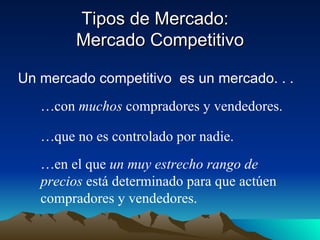 Tipos de Mercado:  Mercado Competitivo Un mercado competitivo  es un mercado. . . con  muchos  compradores y vendedores. que no es controlado por nadie. en el que  un muy estrecho rango de precios  está determinado para que actúen compradores y vendedores. 