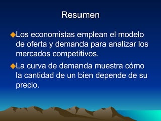Resumen Los economistas emplean el modelo de oferta y demanda para analizar los mercados competitivos. La curva de demanda muestra cómo la cantidad de un bien depende de su precio. 