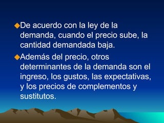 De acuerdo con la ley de la demanda, cuando el precio sube, la cantidad demandada baja. Además del precio, otros determinantes de la demanda son el ingreso, los gustos, las expectativas, y los precios de complementos y sustitutos. 