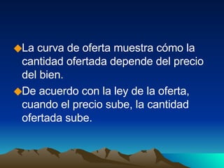 La curva de oferta muestra cómo la cantidad ofertada depende del precio del bien. De acuerdo con la ley de la oferta, cuando el precio sube, la cantidad ofertada sube. 