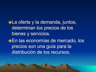La oferta y la demanda, juntos, determinan los precios de los bienes y servicios. En las economías de mercado, los precios son una guía para la distribución de los recursos. 
