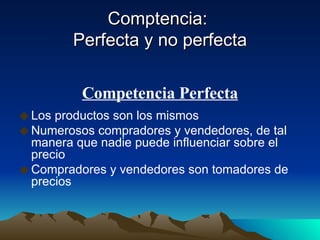 Comptencia:  Perfecta y no perfecta Los productos son los mismos Numerosos compradores y vendedores, de tal manera que nadie puede influenciar sobre el precio Compradores y vendedores son tomadores de precios Competencia Perfecta 