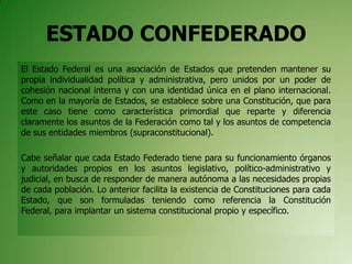 ESTADO CONFEDERADO
El Estado Federal es una asociación de Estados que pretenden mantener su
propia individualidad política y administrativa, pero unidos por un poder de
cohesión nacional interna y con una identidad única en el plano internacional.
Como en la mayoría de Estados, se establece sobre una Constitución, que para
este caso tiene como característica primordial que reparte y diferencia
claramente los asuntos de la Federación como tal y los asuntos de competencia
de sus entidades miembros (supraconstitucional).
Cabe señalar que cada Estado Federado tiene para su funcionamiento órganos
y autoridades propios en los asuntos legislativo, político-administrativo y
judicial, en busca de responder de manera autónoma a las necesidades propias
de cada población. Lo anterior facilita la existencia de Constituciones para cada
Estado, que son formuladas teniendo como referencia la Constitución
Federal, para implantar un sistema constitucional propio y específico.
 