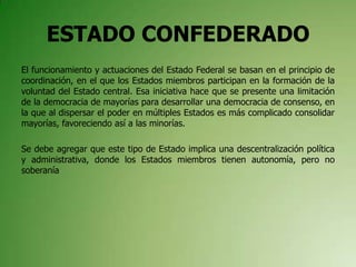 ESTADO CONFEDERADO
El funcionamiento y actuaciones del Estado Federal se basan en el principio de
coordinación, en el que los Estados miembros participan en la formación de la
voluntad del Estado central. Esa iniciativa hace que se presente una limitación
de la democracia de mayorías para desarrollar una democracia de consenso, en
la que al dispersar el poder en múltiples Estados es más complicado consolidar
mayorías, favoreciendo así a las minorías.
Se debe agregar que este tipo de Estado implica una descentralización política
y administrativa, donde los Estados miembros tienen autonomía, pero no
soberanía
 