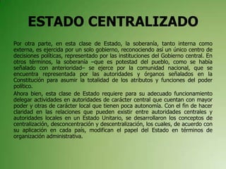 ESTADO CENTRALIZADO
Por otra parte, en esta clase de Estado, la soberanía, tanto interna como
externa, es ejercida por un solo gobierno, reconociendo así un único centro de
decisiones políticas, representado por las instituciones del Gobierno central. En
otros términos, la soberanía –que es potestad del pueblo, como se había
señalado con anterioridad– se ejerce por la comunidad nacional, que se
encuentra representada por las autoridades y órganos señalados en la
Constitución para asumir la totalidad de los atributos y funciones del poder
político.
Ahora bien, esta clase de Estado requiere para su adecuado funcionamiento
delegar actividades en autoridades de carácter central que cuentan con mayor
poder y otras de carácter local que tienen poca autonomía. Con el fin de hacer
claridad en las relaciones que pueden existir entre autoridades centrales y
autoridades locales en un Estado Unitario, se desarrollaron los conceptos de
centralización, desconcentración y descentralización, los cuales, de acuerdo con
su aplicación en cada país, modifican el papel del Estado en términos de
organización administrativa.
 