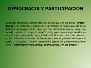 DEMOCRACIA Y PARTICIPACION
La palabra democracia significa poder del pueblo que vine del griego ( kratos-
demos ); sin embargo, el análisis de la democracia va mucho más allá de su
definición etimológica. Sartori dice que “hay democracia cuando existe una
sociedad abierta en la que la relación entre gobernantes y gobernados es
entendida en el sentido de que el Estado está al servicio de los ciudadanos y
no los ciudadanos al servicio del Estado, en la cual el gobierno existe para el
pueblo y no viceversa “. Lincoln caracterizó el espíritu del gobierno democrático
como: “ goverment of the people, by the people, for the people “.
 