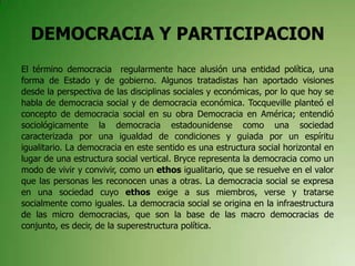 DEMOCRACIA Y PARTICIPACION
El término democracia regularmente hace alusión una entidad política, una
forma de Estado y de gobierno. Algunos tratadistas han aportado visiones
desde la perspectiva de las disciplinas sociales y económicas, por lo que hoy se
habla de democracia social y de democracia económica. Tocqueville planteó el
concepto de democracia social en su obra Democracia en América; entendió
sociológicamente la democracia estadounidense como una sociedad
caracterizada por una igualdad de condiciones y guiada por un espíritu
igualitario. La democracia en este sentido es una estructura social horizontal en
lugar de una estructura social vertical. Bryce representa la democracia como un
modo de vivir y convivir, como un ethos igualitario, que se resuelve en el valor
que las personas les reconocen unas a otras. La democracia social se expresa
en una sociedad cuyo ethos exige a sus miembros, verse y tratarse
socialmente como iguales. La democracia social se origina en la infraestructura
de las micro democracias, que son la base de las macro democracias de
conjunto, es decir, de la superestructura política.
 