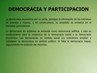 DEMOCRACIA Y PARTICIPACION
La democracia económica por su parte, persigue la eliminación de los extremos
de pobreza y riqueza, y en consecuencia, su propósito se enmarca en el
bienestar generalizado.
La democracia sin adjetivos se entiende como democracia política, y ésta es
condicionante para la existencia de la democracia social y la democracia
económica. Las democracias en sentido social y/o económico amplían y
completan la democracia en sentido político. Si falta la democracia mayor,
seguramente no existirán las menores.
 