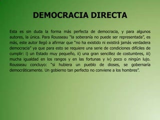 DEMOCRACIA DIRECTA
Esta es sin duda la forma más perfecta de democracia, y para algunos
autores, la única. Para Rousseau “la soberanía no puede ser representada”, es
más, este autor llegó a afirmar que “no ha existido ni existirá jamás verdadera
democracia” ya que para esto se requiere una serie de condiciones difíciles de
cumplir: i) un Estado muy pequeño, ii) una gran sencillez de costumbres, iii)
mucha igualdad en los rangos y en las fortunas y iv) poco o ningún lujo.
Rousseau concluyo: “si hubiera un pueblo de dioses, se gobernaría
democráticamente. Un gobierno tan perfecto no conviene a los hombres”.
 