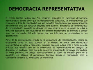 DEMOCRACIA REPRESENTATIVA
El propio Bobbio señala que “en términos generales la expresión democracia
representativa quiere decir que las deliberaciones colectivas, las deliberaciones que
involucran a toda la colectividad, no son tomadas directamente por quienes forman
parte de ella, sino por personas elegidas para este fin”. El ejercicio de la democracia
de representación consiste en delegar en una persona o en un grupo de ellas la
toma de decisiones. Los ciudadanos no ejercen directamente su derecho a decidir
sino que por medio del voto hacen que sus intereses se representen en los
gobernantes.
Parte de la interpretación errada de la democracia de representación, radica en
entenderla como un acto puntual en el tiempo, es decir, que democracia
representativa es votar y nada más, mientras que una lectura más a fondo de esta
práctica nos enseña que en la democracia de representación se designa un
delegado, un portavoz, pero que esto no exime al pueblo de conservar el mandato.
En otras palabras, se delega transitoriamente el poder de decisión pero no el
mandato, en últimas, el gobernante termina siendo el mandatario pero la
ciudadanía conserva su investidura de mandante.
 