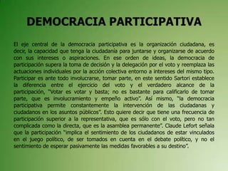 DEMOCRACIA PARTICIPATIVA
El eje central de la democracia participativa es la organización ciudadana, es
decir, la capacidad que tenga la ciudadanía para juntarse y organizarse de acuerdo
con sus intereses o aspiraciones. En ese orden de ideas, la democracia de
participación supera la toma de decisión y la delegación por el voto y reemplaza las
actuaciones individuales por la acción colectiva entorno a intereses del mismo tipo.
Participar es ante todo involucrarse, tomar parte, en este sentido Sartori establece
la diferencia entre el ejercicio del voto y el verdadero alcance de la
participación, “Votar es votar y basta; no es bastante para calificarlo de tomar
parte, que es involucramiento y empeño activo”. Así mismo, “la democracia
participativa permite constantemente la intervención de las ciudadanas y
ciudadanos en los asuntos públicos”. Esto quiere decir que tiene una frecuencia de
participación superior a la representativa, que es sólo con el voto, pero no tan
complicada como la directa, que es la asamblea permanente”. Claude Lefort señala
que la participación “implica el sentimiento de los ciudadanos de estar vinculados
en el juego político, de ser tomados en cuenta en el debate político, y no el
sentimiento de esperar pasivamente las medidas favorables a su destino”.
 
