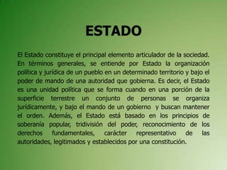 ESTADO
El Estado constituye el principal elemento articulador de la sociedad.
En términos generales, se entiende por Estado la organización
política y jurídica de un pueblo en un determinado territorio y bajo el
poder de mando de una autoridad que gobierna. Es decir, el Estado
es una unidad política que se forma cuando en una porción de la
superficie terrestre un conjunto de personas se organiza
jurídicamente, y bajo el mando de un gobierno y buscan mantener
el orden. Además, el Estado está basado en los principios de
soberanía popular, tridivisión del poder, reconocimiento de los
derechos fundamentales, carácter representativo de las
autoridades, legitimados y establecidos por una constitución.
 