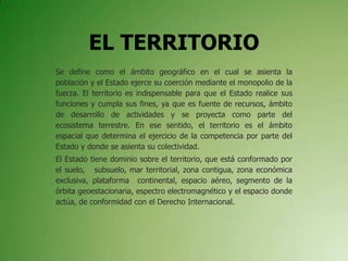 EL TERRITORIO
Se define como el ámbito geográfico en el cual se asienta la
población y el Estado ejerce su coerción mediante el monopolio de la
fuerza. El territorio es indispensable para que el Estado realice sus
funciones y cumpla sus fines, ya que es fuente de recursos, ámbito
de desarrollo de actividades y se proyecta como parte del
ecosistema terrestre. En ese sentido, el territorio es el ámbito
espacial que determina el ejercicio de la competencia por parte del
Estado y donde se asienta su colectividad.
El Estado tiene dominio sobre el territorio, que está conformado por
el suelo, subsuelo, mar territorial, zona contigua, zona económica
exclusiva, plataforma continental, espacio aéreo, segmento de la
órbita geoestacionaria, espectro electromagnético y el espacio donde
actúa, de conformidad con el Derecho Internacional.
 