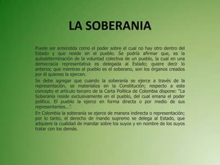 LA SOBERANIA
Puede ser entendida como el poder sobre el cual no hay otro dentro del
Estado y que reside en el pueblo. Se podría afirmar que, es la
autodeterminación de la voluntad colectiva de un pueblo, la cual en una
democracia representativa es delegada al Estado; quiere decir lo
anterior, que mientras el pueblo es el soberano, son los órganos creados
por él quienes la ejercen.
Se debe agregar que cuando la soberanía se ejerce a través de la
representación, se materializa en la Constitución; respecto a este
concepto el artículo tercero de la Carta Política de Colombia dispone: “La
Soberanía reside exclusivamente en el pueblo, del cual emana el poder
político. El pueblo la ejerce en forma directa o por medio de sus
representantes...”.
En Colombia la soberanía se ejerce de manera indirecta o representación;
por lo tanto, el derecho de mando supremo se delega al Estado, que
adquiere la cualidad de mandar sobre los suyos y en nombre de los suyos
tratar con los demás.
 