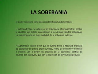 LA SOBERANIA
El poder soberano tiene dos características fundamentales:
• Independencia: se refiere a las relaciones internacionales; implica
la igualdad del Estado con relación a los demás Estados soberanos.
La independencia es pues cualidad de la soberanía exterior.
• Supremacía: quiere decir que el pueblo tiene la facultad exclusiva
de establecer su propio orden jurídico, forma de gobierno y nombrar
a quienes van a dirigir los órganos de la estructura política de
acuerdo con las leyes, que son la expresión de la voluntad popular.
 
